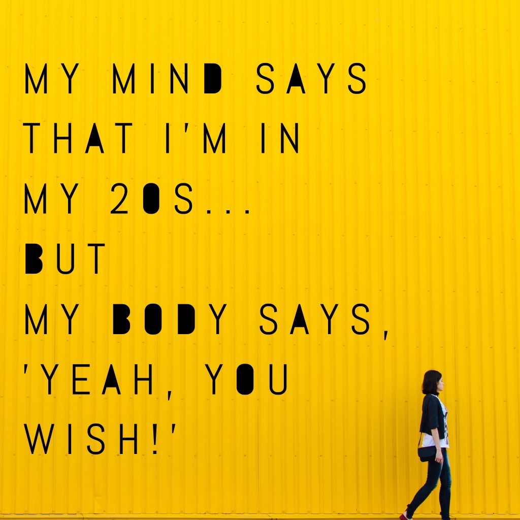 My mind says that I'm in my 20s... but my body says, 'Yeah, you wish!'