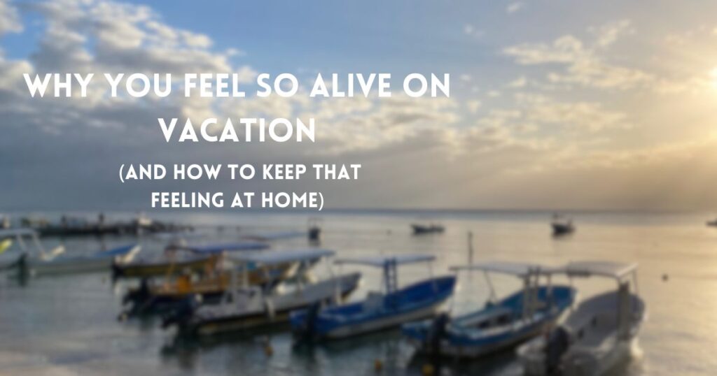 Why You Feel So Alive on Vacation (And How to Keep That Feeling at Home)