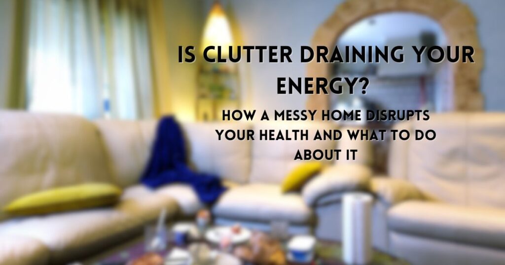 Is Clutter Draining Your Energy? How a Messy Home Disrupts Your Health and What to Do About It