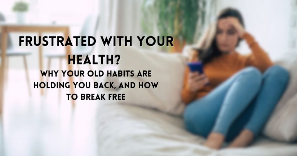 Frustrated with Your Health? Why Your Old Habits Are Holding You Back, And How to Break Free